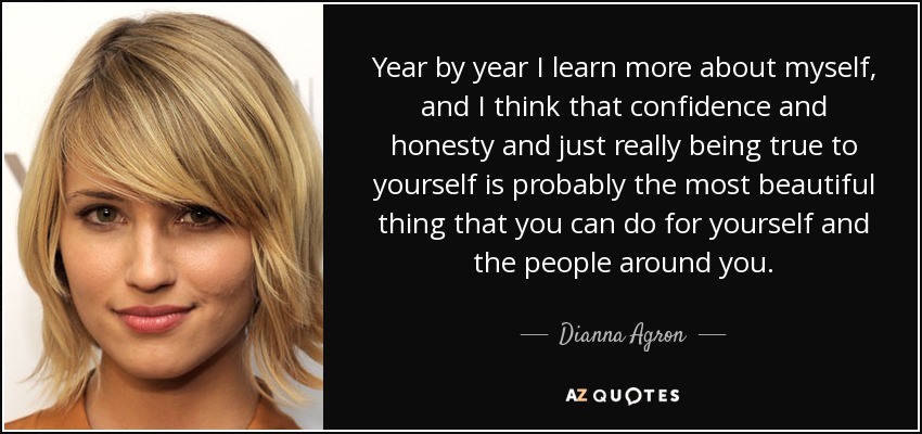 Year by year I learn more about myself, and I think that confidence and honesty and just really being true to yourself is probably the most beautiful thing that you can do for yourself and the people around you. - Dianna Agron