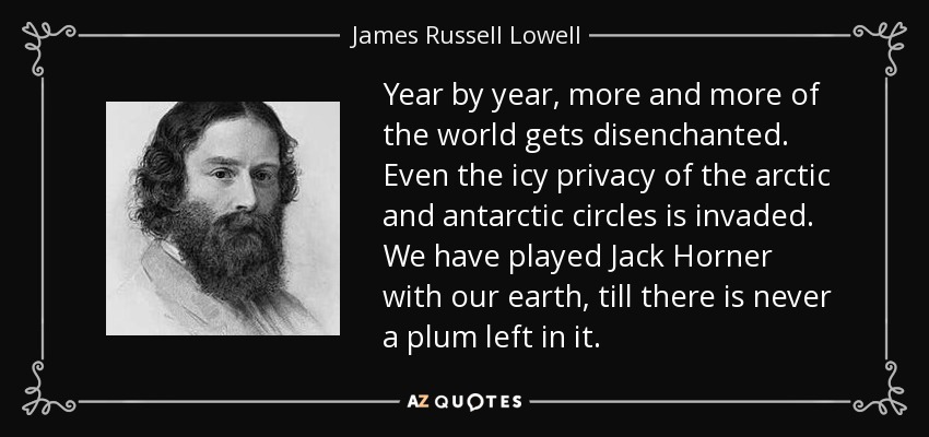 Year by year, more and more of the world gets disenchanted. Even the icy privacy of the arctic and antarctic circles is invaded. We have played Jack Horner with our earth, till there is never a plum left in it. - James Russell Lowell