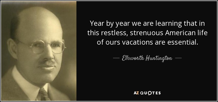 Year by year we are learning that in this restless, strenuous American life of ours vacations are essential. - Ellsworth Huntington