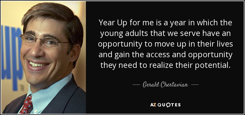 Year Up for me is a year in which the young adults that we serve have an opportunity to move up in their lives and gain the access and opportunity they need to realize their potential. - Gerald Chertavian