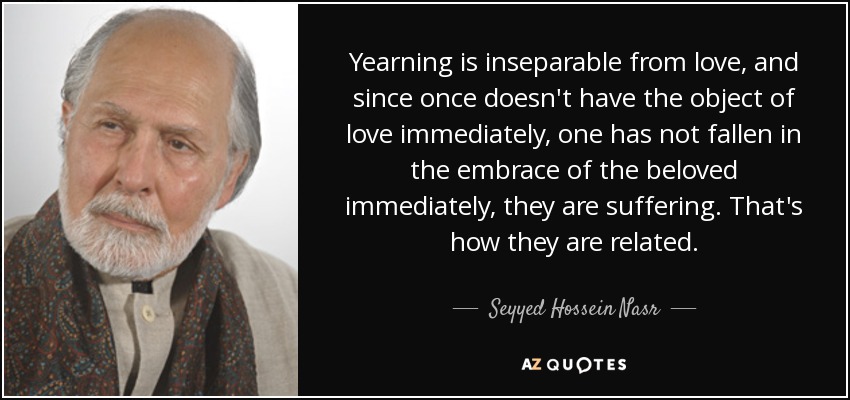 Yearning is inseparable from love, and since once doesn't have the object of love immediately, one has not fallen in the embrace of the beloved immediately, they are suffering. That's how they are related. - Seyyed Hossein Nasr