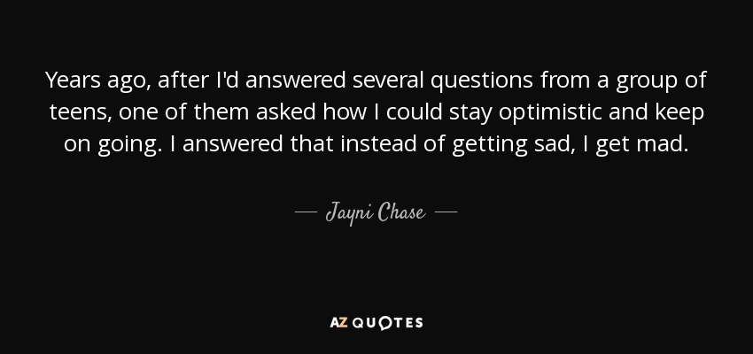 Years ago, after I'd answered several questions from a group of teens, one of them asked how I could stay optimistic and keep on going. I answered that instead of getting sad, I get mad. - Jayni Chase