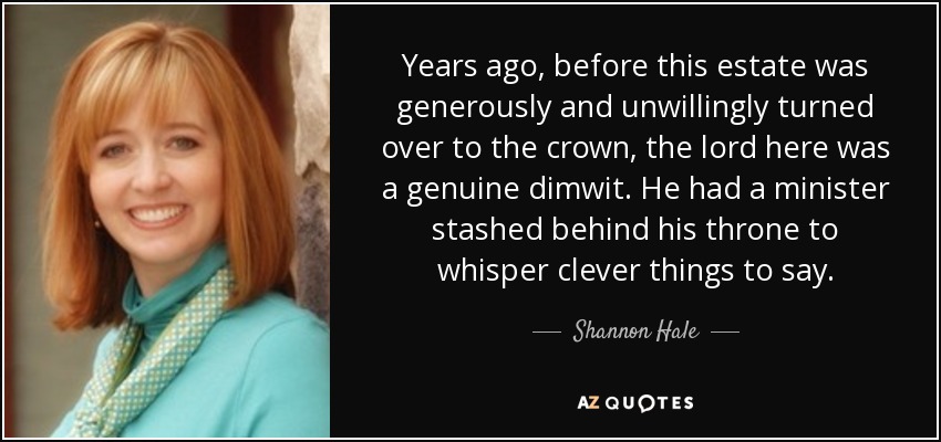 Years ago, before this estate was generously and unwillingly turned over to the crown, the lord here was a genuine dimwit. He had a minister stashed behind his throne to whisper clever things to say. - Shannon Hale