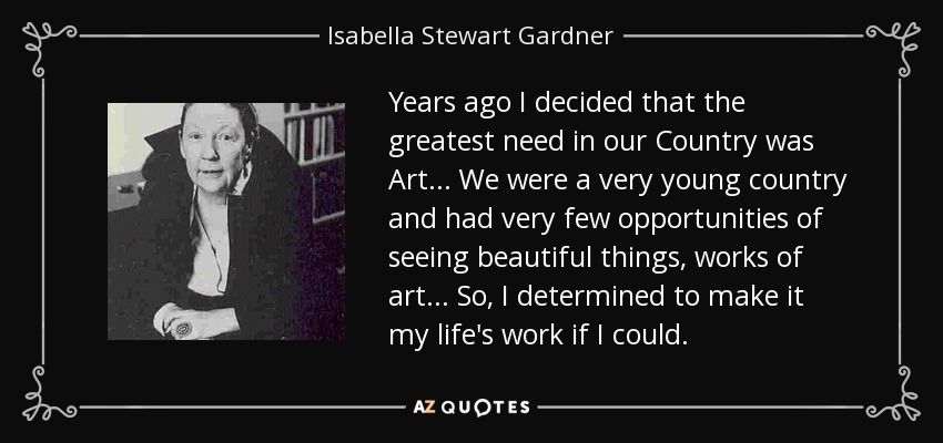 Years ago I decided that the greatest need in our Country was Art... We were a very young country and had very few opportunities of seeing beautiful things, works of art... So, I determined to make it my life's work if I could. - Isabella Stewart Gardner