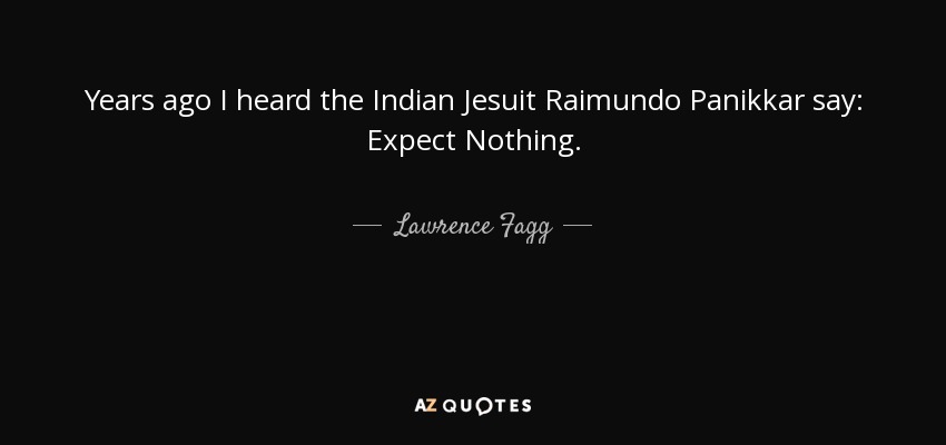 Years ago I heard the Indian Jesuit Raimundo Panikkar say: Expect Nothing. - Lawrence Fagg