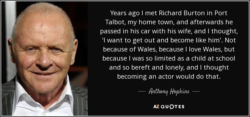 Years ago I met Richard Burton in Port Talbot, my home town, and afterwards he passed in his car with his wife, and I thought, 'I want to get out and become like him'. Not because of Wales, because I love Wales, but because I was so limited as a child at school and so bereft and lonely, and I thought becoming an actor would do that. - Anthony Hopkins