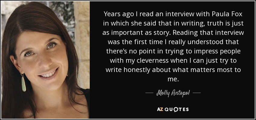 Years ago I read an interview with Paula Fox in which she said that in writing, truth is just as important as story. Reading that interview was the first time I really understood that there's no point in trying to impress people with my cleverness when I can just try to write honestly about what matters most to me. - Molly Antopol