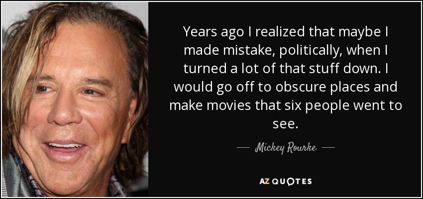 Years ago I realized that maybe I made mistake, politically, when I turned a lot of that stuff down. I would go off to obscure places and make movies that six people went to see. - Mickey Rourke
