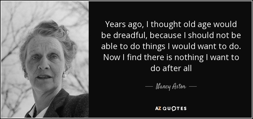 Years ago, I thought old age would be dreadful, because I should not be able to do things I would want to do. Now I find there is nothing I want to do after all - Nancy Astor