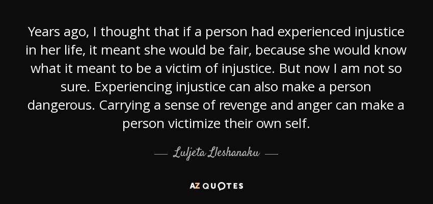 Years ago, I thought that if a person had experienced injustice in her life, it meant she would be fair, because she would know what it meant to be a victim of injustice. But now I am not so sure. Experiencing injustice can also make a person dangerous. Carrying a sense of revenge and anger can make a person victimize their own self. - Luljeta Lleshanaku