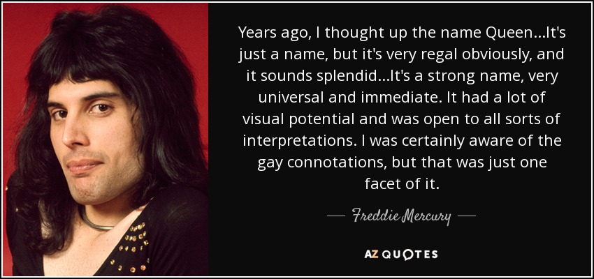 Years ago, I thought up the name Queen...It's just a name, but it's very regal obviously, and it sounds splendid...It's a strong name, very universal and immediate. It had a lot of visual potential and was open to all sorts of interpretations. I was certainly aware of the gay connotations, but that was just one facet of it. - Freddie Mercury