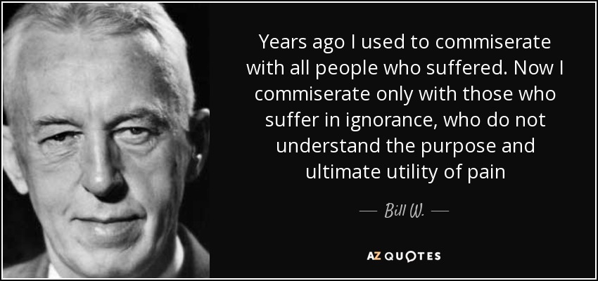 Years ago I used to commiserate with all people who suffered. Now I commiserate only with those who suffer in ignorance, who do not understand the purpose and ultimate utility of pain - Bill W.