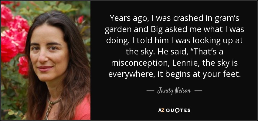 Years ago, I was crashed in gram’s garden and Big asked me what I was doing. I told him I was looking up at the sky. He said, “That’s a misconception, Lennie, the sky is everywhere, it begins at your feet. - Jandy Nelson