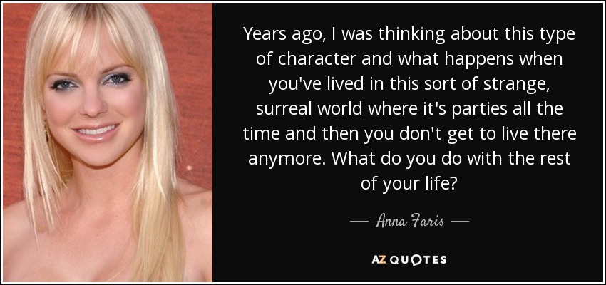 Years ago, I was thinking about this type of character and what happens when you've lived in this sort of strange, surreal world where it's parties all the time and then you don't get to live there anymore. What do you do with the rest of your life? - Anna Faris
