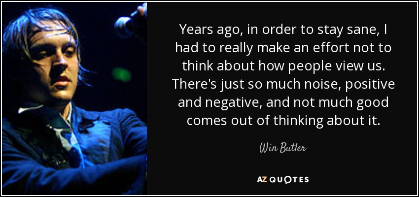 Years ago, in order to stay sane, I had to really make an effort not to think about how people view us. There's just so much noise, positive and negative, and not much good comes out of thinking about it. - Win Butler