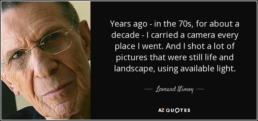 Years ago - in the 70s, for about a decade - I carried a camera every place I went. And I shot a lot of pictures that were still life and landscape, using available light. - Leonard Nimoy