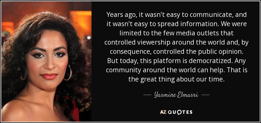 Years ago, it wasn't easy to communicate, and it wasn't easy to spread information. We were limited to the few media outlets that controlled viewership around the world and, by consequence, controlled the public opinion. But today, this platform is democratized. Any community around the world can help. That is the great thing about our time. - Yasmine Elmasri