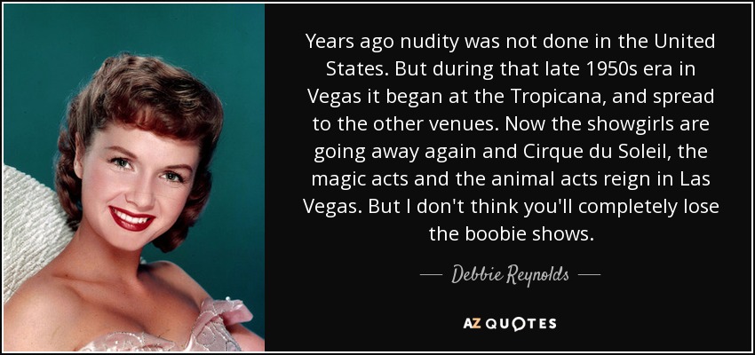 Years ago nudity was not done in the United States. But during that late 1950s era in Vegas it began at the Tropicana, and spread to the other venues. Now the showgirls are going away again and Cirque du Soleil, the magic acts and the animal acts reign in Las Vegas. But I don't think you'll completely lose the boobie shows. - Debbie Reynolds