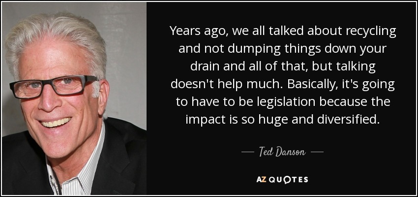 Years ago, we all talked about recycling and not dumping things down your drain and all of that, but talking doesn't help much. Basically, it's going to have to be legislation because the impact is so huge and diversified. - Ted Danson