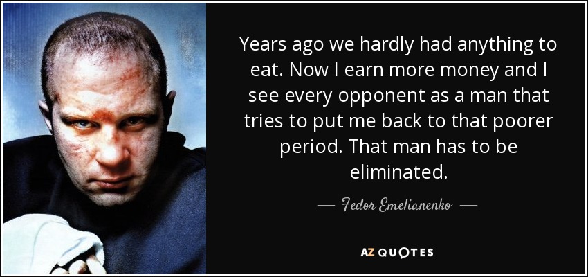 Years ago we hardly had anything to eat. Now I earn more money and I see every opponent as a man that tries to put me back to that poorer period. That man has to be eliminated. - Fedor Emelianenko