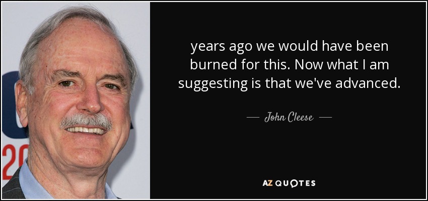 years ago we would have been burned for this. Now what I am suggesting is that we've advanced. - John Cleese