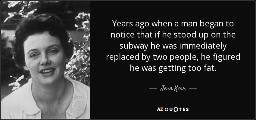 Years ago when a man began to notice that if he stood up on the subway he was immediately replaced by two people, he figured he was getting too fat. - Jean Kerr