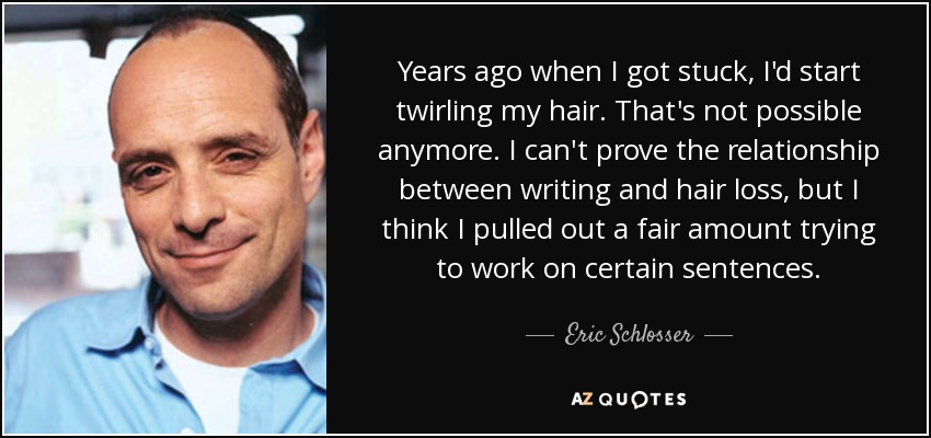 Years ago when I got stuck, I'd start twirling my hair. That's not possible anymore. I can't prove the relationship between writing and hair loss, but I think I pulled out a fair amount trying to work on certain sentences. - Eric Schlosser