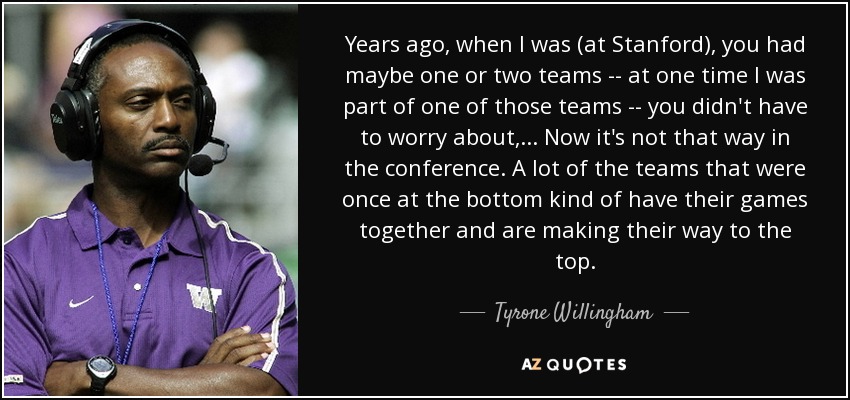 Years ago, when I was (at Stanford), you had maybe one or two teams -- at one time I was part of one of those teams -- you didn't have to worry about, ... Now it's not that way in the conference. A lot of the teams that were once at the bottom kind of have their games together and are making their way to the top. - Tyrone Willingham