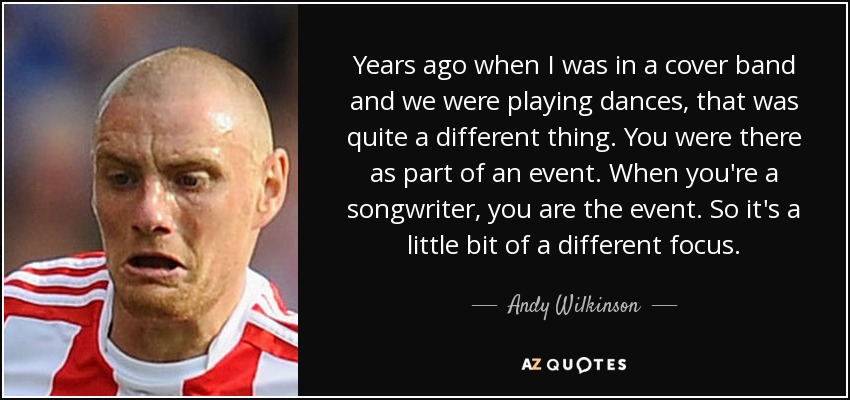 Years ago when I was in a cover band and we were playing dances, that was quite a different thing. You were there as part of an event. When you're a songwriter, you are the event. So it's a little bit of a different focus. - Andy Wilkinson