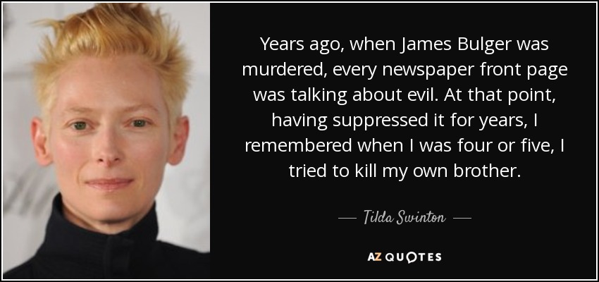 Years ago, when James Bulger was murdered, every newspaper front page was talking about evil. At that point, having suppressed it for years, I remembered when I was four or five, I tried to kill my own brother. - Tilda Swinton