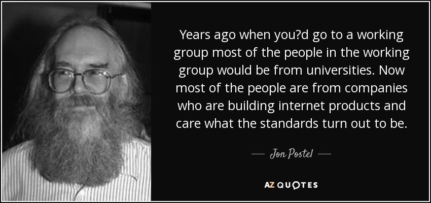 Years ago when you?d go to a working group most of the people in the working group would be from universities. Now most of the people are from companies who are building internet products and care what the standards turn out to be. - Jon Postel