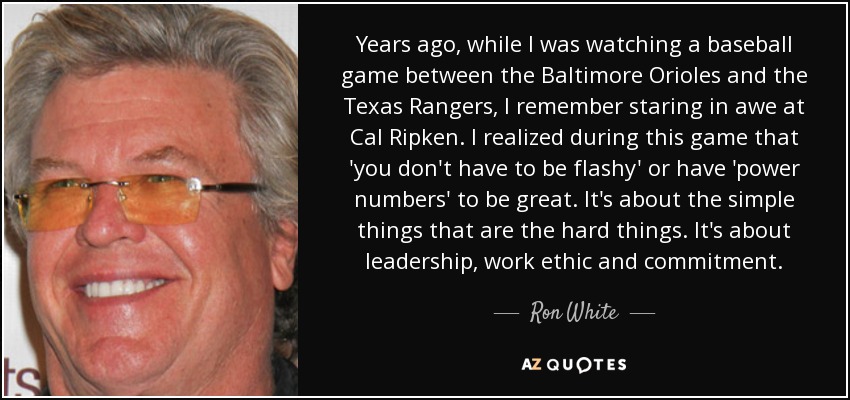 Years ago, while I was watching a baseball game between the Baltimore Orioles and the Texas Rangers, I remember staring in awe at Cal Ripken. I realized during this game that 'you don't have to be flashy' or have 'power numbers' to be great. It's about the simple things that are the hard things. It's about leadership, work ethic and commitment. - Ron White