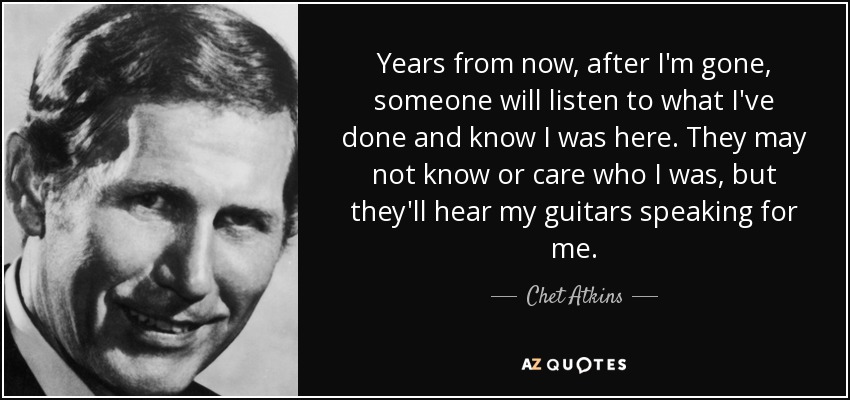 Years from now, after I'm gone, someone will listen to what I've done and know I was here. They may not know or care who I was, but they'll hear my guitars speaking for me. - Chet Atkins