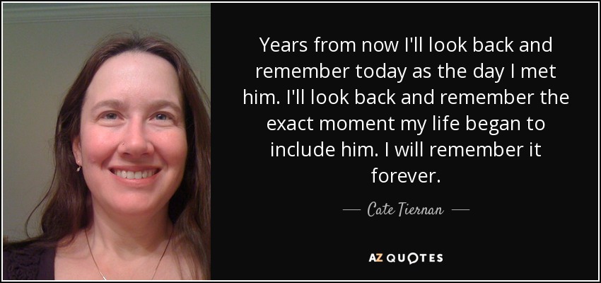 Years from now I'll look back and remember today as the day I met him. I'll look back and remember the exact moment my life began to include him. I will remember it forever. - Cate Tiernan