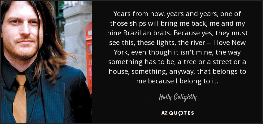 Years from now, years and years, one of those ships will bring me back, me and my nine Brazilian brats. Because yes, they must see this, these lights, the river -- I love New York, even though it isn't mine, the way something has to be, a tree or a street or a house, something, anyway, that belongs to me because I belong to it. - Holly Golightly