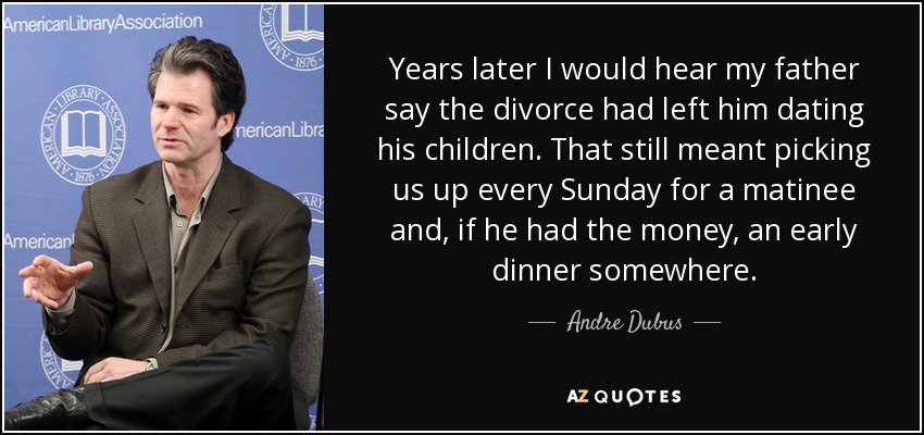 Years later I would hear my father say the divorce had left him dating his children. That still meant picking us up every Sunday for a matinee and, if he had the money, an early dinner somewhere. - Andre Dubus