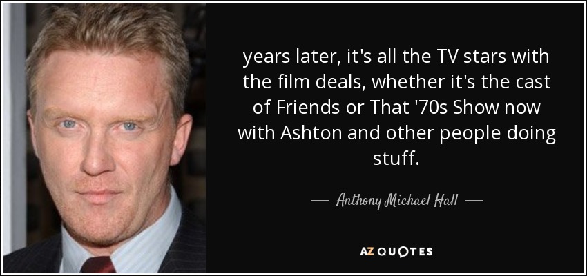 years later, it's all the TV stars with the film deals, whether it's the cast of Friends or That '70s Show now with Ashton and other people doing stuff. - Anthony Michael Hall