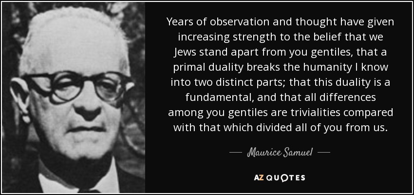 Years of observation and thought have given increasing strength to the belief that we Jews stand apart from you gentiles, that a primal duality breaks the humanity I know into two distinct parts; that this duality is a fundamental, and that all differences among you gentiles are trivialities compared with that which divided all of you from us. - Maurice Samuel