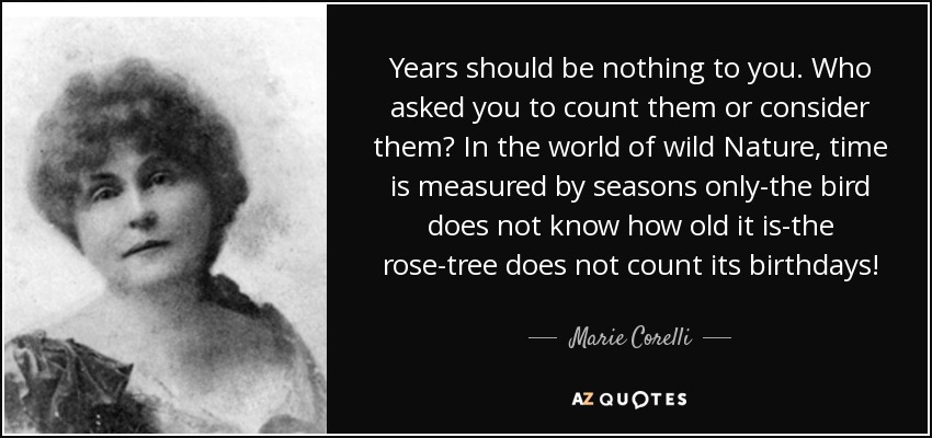 Years should be nothing to you. Who asked you to count them or consider them? In the world of wild Nature, time is measured by seasons only-the bird does not know how old it is-the rose-tree does not count its birthdays! - Marie Corelli