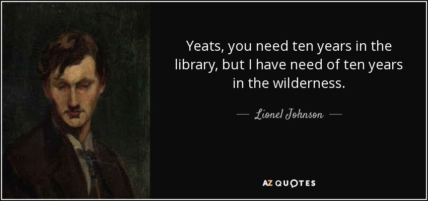 Yeats, you need ten years in the library, but I have need of ten years in the wilderness. - Lionel Johnson