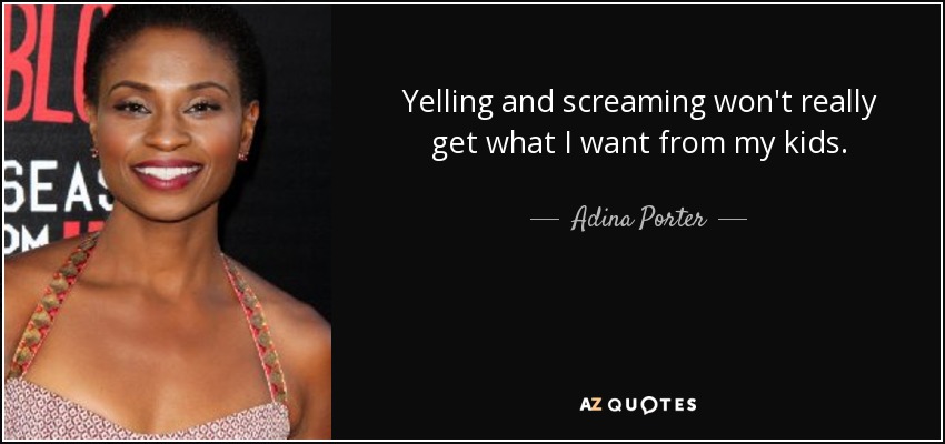 Yelling and screaming won't really get what I want from my kids. - Adina Porter