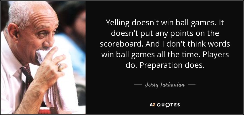 Yelling doesn't win ball games. It doesn't put any points on the scoreboard. And I don't think words win ball games all the time. Players do. Preparation does. - Jerry Tarkanian