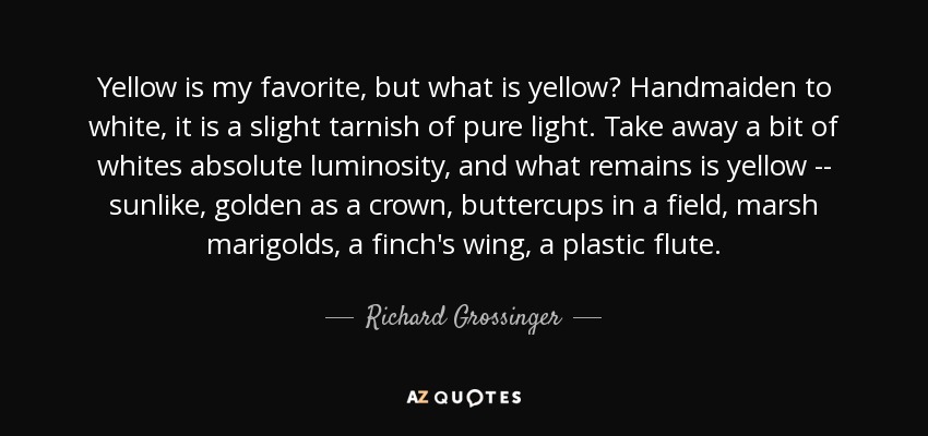 Yellow is my favorite, but what is yellow? Handmaiden to white, it is a slight tarnish of pure light. Take away a bit of whites absolute luminosity, and what remains is yellow -- sunlike, golden as a crown, buttercups in a field, marsh marigolds, a finch's wing, a plastic flute. - Richard Grossinger