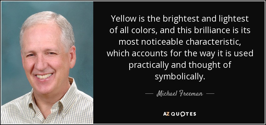 Yellow is the brightest and lightest of all colors, and this brilliance is its most noticeable characteristic, which accounts for the way it is used practically and thought of symbolically. - Michael Freeman