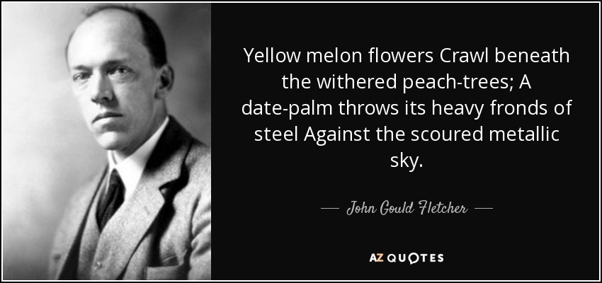 Yellow melon flowers Crawl beneath the withered peach-trees; A date-palm throws its heavy fronds of steel Against the scoured metallic sky. - John Gould Fletcher