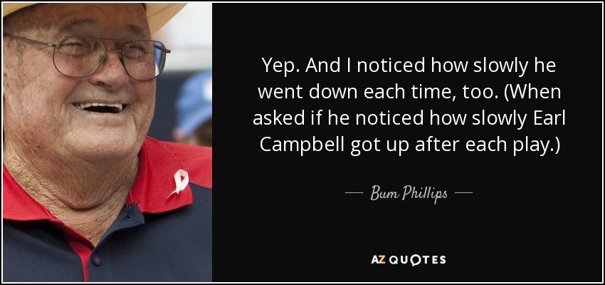 Yep. And I noticed how slowly he went down each time, too. (When asked if he noticed how slowly Earl Campbell got up after each play.) - Bum Phillips