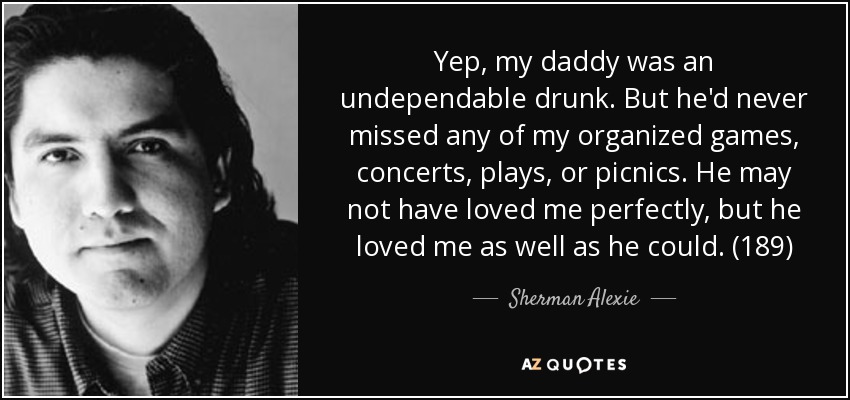 Yep, my daddy was an undependable drunk. But he'd never missed any of my organized games, concerts, plays, or picnics. He may not have loved me perfectly, but he loved me as well as he could. (189) - Sherman Alexie