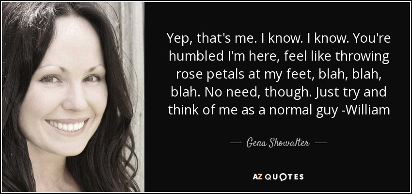 Yep, that's me. I know. I know. You're humbled I'm here, feel like throwing rose petals at my feet, blah, blah, blah. No need, though. Just try and think of me as a normal guy -William - Gena Showalter