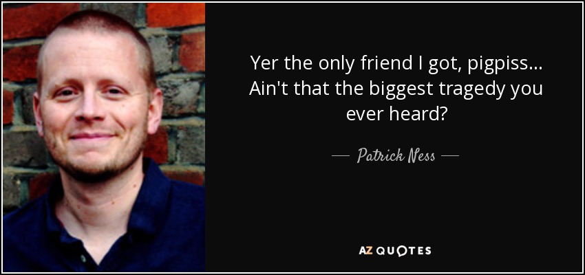 Yer the only friend I got, pigpiss... Ain't that the biggest tragedy you ever heard? - Patrick Ness