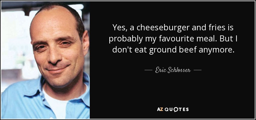 Yes, a cheeseburger and fries is probably my favourite meal. But I don't eat ground beef anymore. - Eric Schlosser